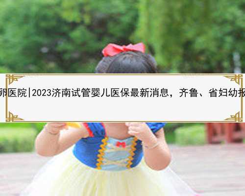 济南专业供卵医院|2023济南试管婴儿医保最新消息，齐鲁、省妇幼报销比例预估