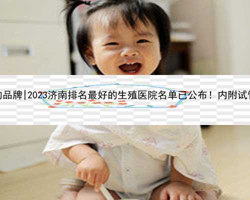 济南代孕公司的品牌|2023济南排名最好的生殖医院名单已公布！内附试管医院选